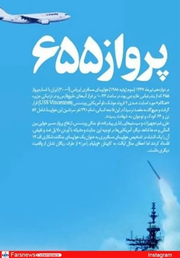 


وحید یامین پور(مجری): سالروز جنایت 12 تیر 67، یاد 298 شهید مظلوم پرواز 655 گرامی باد.  در این ترور خونین 66 کودک معصوم کشته شدند و جنایتکاران هیچ وقت توسط هیچ نهاد قضایی امریکایی تحت تعقیب قرار نگرفتند و دست آخر کاپیتان ناو وینسس مفتخر به دریافت مدال شجاعت شد


حبیب احمدزاده، (نویسنده و مستندساز): سالگرد دوازده تیر روز انهدام هواپیمای ایرباس ایران با 290 سرنشین توسط ناو وینسنس امریکا در خلیج فارس بکش و مدال بگیر


حجت الاسلام سرلک(دبیر جشنواره روحانی و سینما): دشمنی آمریکا با ایران آشکار و بی پرده است اما ذهنیت سازی و جنگ رسانه ای اش بسیار پیچیده و پنهان و حتی خوشایند بعید بلکه محال به نظر می رسید که کسی پیدا شود انهدام هواپیمای مسافربری ایران در 12تیرماه1367وکشتن 290 زن و مرد و کودک را به پای دشمنی نگذارد،ولی پیدا شده!!! بعضی با شعبده بازی رسانه ای آمریکا، سقوط این هواپیما را عیب واشکالی برای ایالات متحده نمی دانند!! دیدم که میگم 