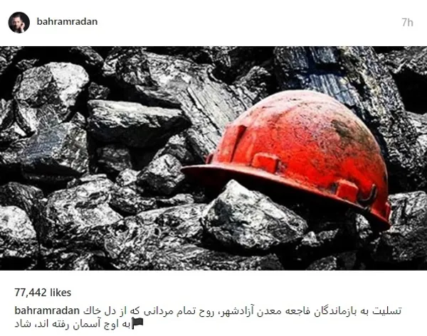 «تسليت به بازماندگان فاجعه معدن آزادشهر، روح تمام مردانى كه از دل خاك به اوج آسمان رفته اند، شاد» این جملات بهرام رادان در واکنش به این حادثه است. 